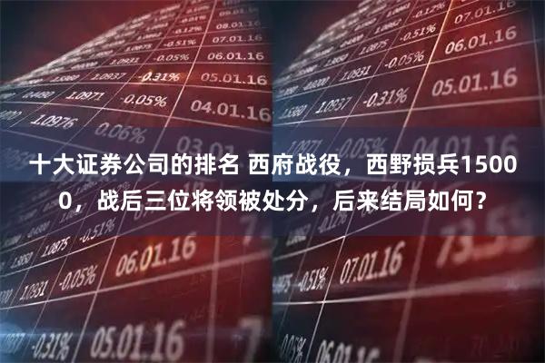 十大证券公司的排名 西府战役,西野损兵15000,战后三位将领被处分,后来结局如何?