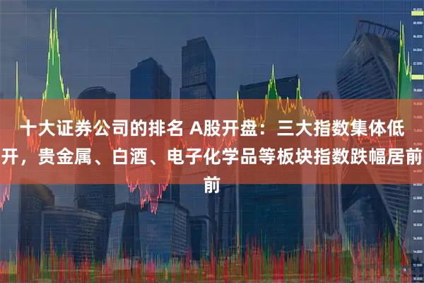十大证券公司的排名 A股开盘：三大指数集体低开，贵金属、白酒、电子化学品等板块指数跌幅居前