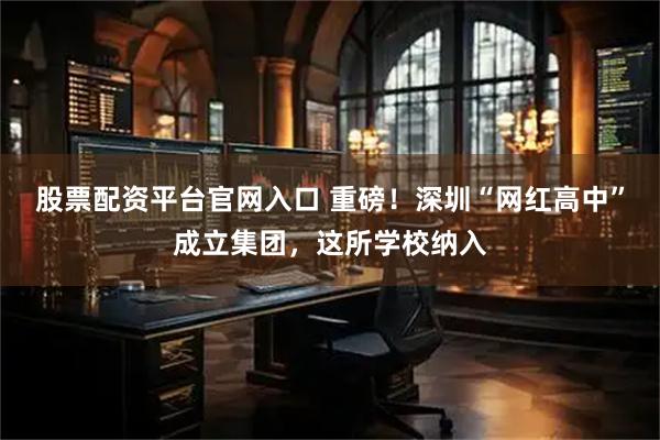 股票配资平台官网入口 重磅！深圳“网红高中”成立集团，这所学校纳入