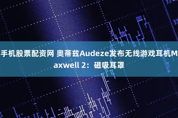 手机股票配资网 奥蒂兹Audeze发布无线游戏耳机Maxwell 2:磁吸耳罩