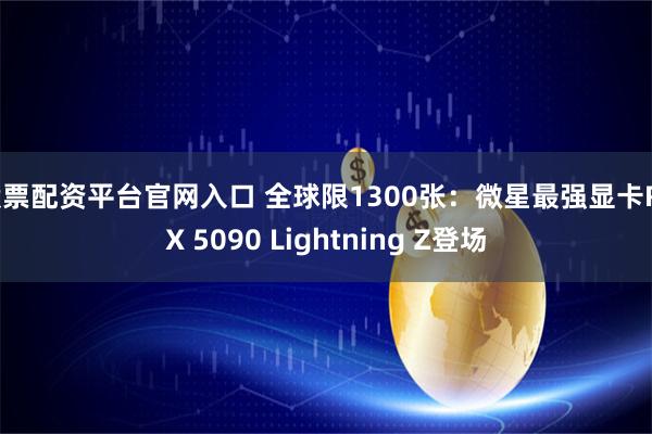 股票配资平台官网入口 全球限1300张：微星最强显卡RTX 5090 Lightning Z登场
