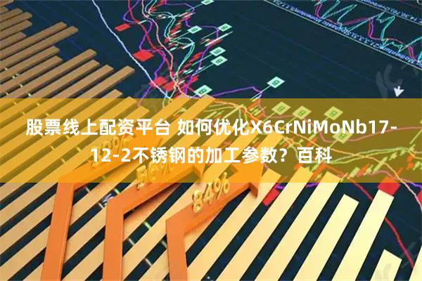 股票线上配资平台 如何优化X6CrNiMoNb17-12-2不锈钢的加工参数？百科