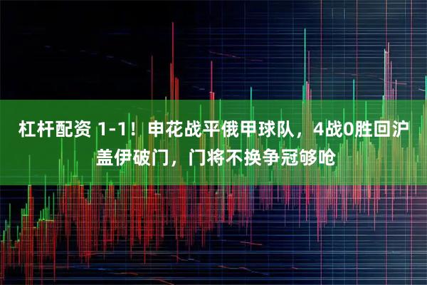 杠杆配资 1-1！申花战平俄甲球队，4战0胜回沪 盖伊破门，门将不换争冠够呛