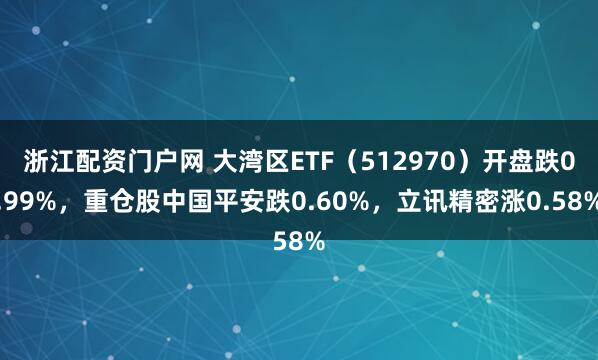 浙江配资门户网 大湾区ETF（512970）开盘跌0.99%，重仓股中国平安跌0.60%，立讯精密涨0.58%