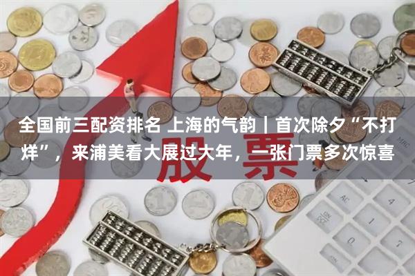 全国前三配资排名 上海的气韵|首次除夕“不打烊”,来浦美看大展过大年,一张门票多次惊喜