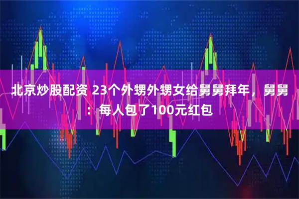 北京炒股配资 23个外甥外甥女给舅舅拜年，舅舅：每人包了100元红包