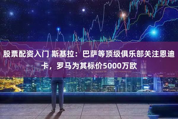 股票配资入门 斯基拉：巴萨等顶级俱乐部关注恩迪卡，罗马为其标价5000万欧