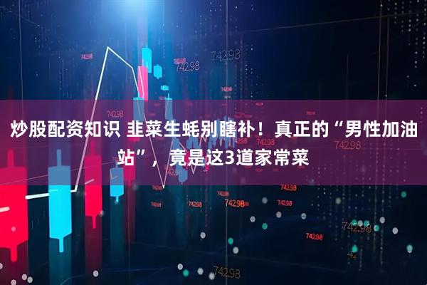 炒股配资知识 韭菜生蚝别瞎补!真正的“男性加油站”,竟是这3道家常菜