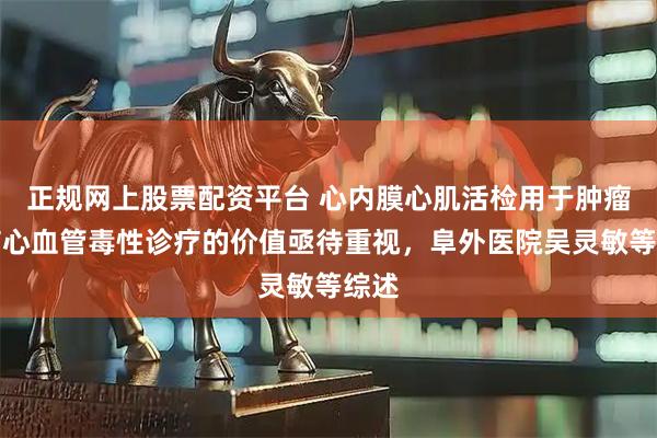 正规网上股票配资平台 心内膜心肌活检用于肿瘤治疗心血管毒性诊疗的价值亟待重视,阜外医院吴灵敏等综述