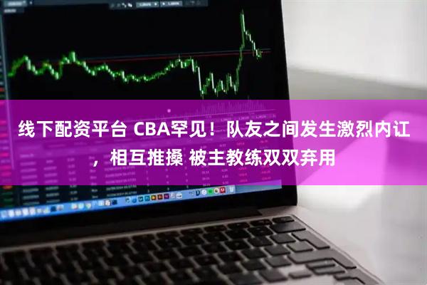 线下配资平台 CBA罕见！队友之间发生激烈内讧，相互推搡 被主教练双双弃用