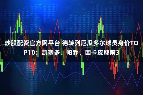 炒股配资官方网平台 德转列厄瓜多尔球员身价TOP10：凯塞多、帕乔、因卡皮耶前3
