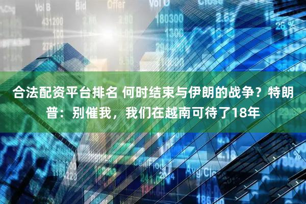 合法配资平台排名 何时结束与伊朗的战争？特朗普：别催我，我们在越南可待了18年