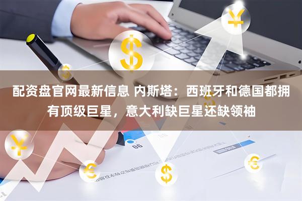配资盘官网最新信息 内斯塔：西班牙和德国都拥有顶级巨星，意大利缺巨星还缺领袖