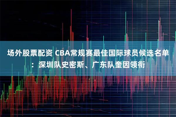 场外股票配资 CBA常规赛最佳国际球员候选名单：深圳队史密斯、广东队奎因领衔