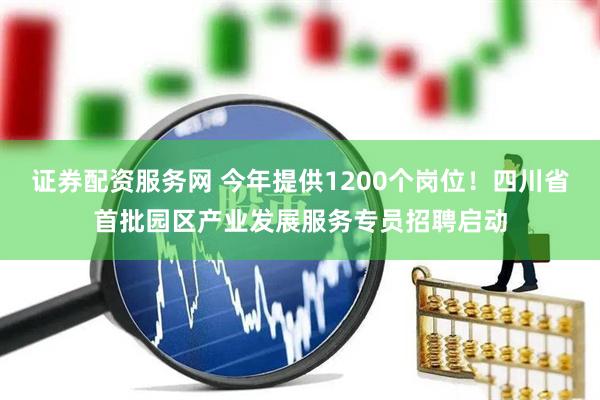 证券配资服务网 今年提供1200个岗位！四川省首批园区产业发展服务专员招聘启动