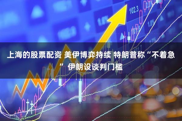 上海的股票配资 美伊博弈持续 特朗普称“不着急” 伊朗设谈判门槛