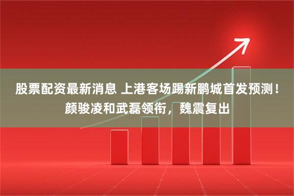 股票配资最新消息 上港客场踢新鹏城首发预测!颜骏凌和武磊领衔,魏震复出